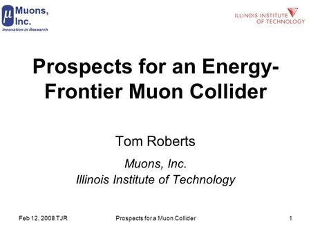 Feb 12, 2008 TJRProspects for a Muon Collider1 Prospects for an Energy- Frontier Muon Collider Tom Roberts Muons, Inc. Illinois Institute of Technology.