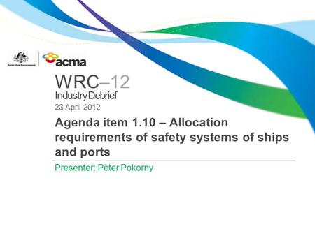 WRC–12 Industry Debrief 23 April 2012 Agenda item 1.10 – Allocation requirements of safety systems of ships and ports Presenter: Peter Pokorny.