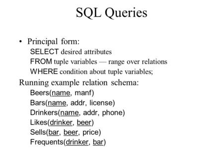 SQL Queries Principal form: SELECT desired attributes FROM tuple variables –– range over relations WHERE condition about tuple variables; Running example.