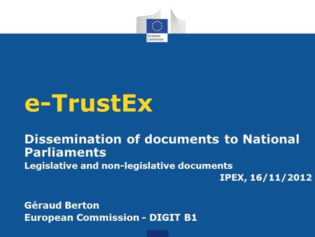 E-TrustEx Dissemination of documents to National Parliaments Legislative and non-legislative documents IPEX, 16/11/2012 Géraud Berton European Commission.