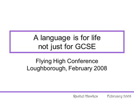 Flying High Conference Loughborough, February 2008 A language is for life not just for GCSE Rachel Hawkes February 2008.