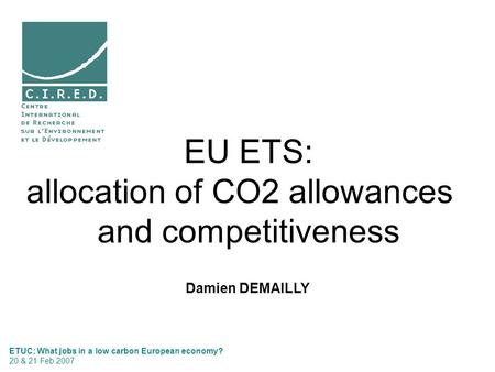 Damien DEMAILLY EU ETS: allocation of CO2 allowances and competitiveness ETUC: What jobs in a low carbon European economy? 20 & 21 Feb 2007.