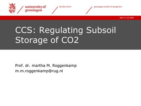Date 31.10.2008 faculty of lawgroningen centre of energy law CCS: Regulating Subsoil Storage of CO2 Prof. dr. martha M. Roggenkamp