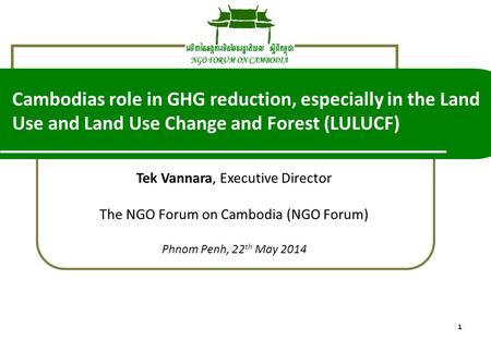 1 Tek Vannara, Executive Director The NGO Forum on Cambodia (NGO Forum) Phnom Penh, 22 th May 2014 Cambodias role in GHG reduction, especially in the Land.