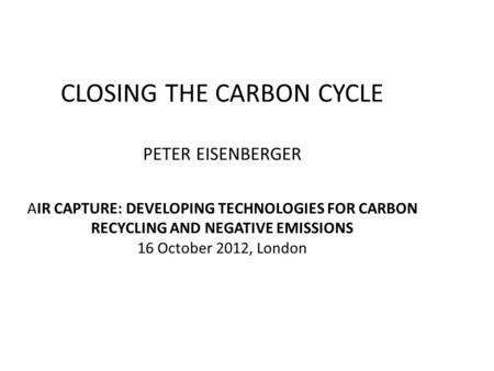 CLOSING THE CARBON CYCLE PETER EISENBERGER AIR CAPTURE: DEVELOPING TECHNOLOGIES FOR CARBON RECYCLING AND NEGATIVE EMISSIONS 16 October 2012, London.
