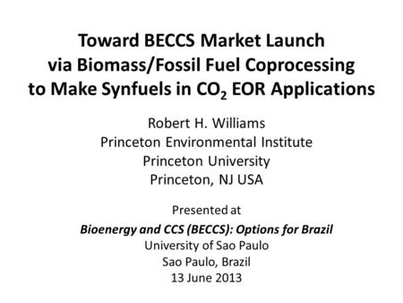 Toward BECCS Market Launch via Biomass/Fossil Fuel Coprocessing to Make Synfuels in CO 2 EOR Applications Robert H. Williams Princeton Environmental Institute.