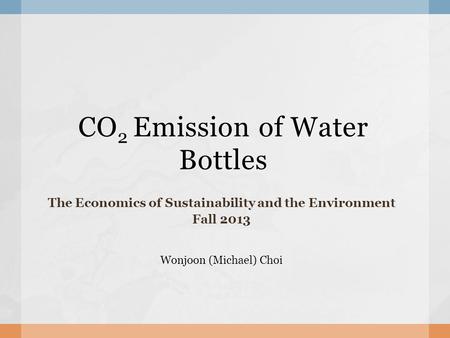 CO 2 Emission of Water Bottles The Economics of Sustainability and the Environment Fall 2013 Wonjoon (Michael) Choi.