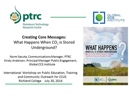 Creating Core Messages: What Happens When CO 2 is Stored Underground? Norm Sacuta, Communications Manager, PTRC Kirsty Anderson, Principal Manager Public.