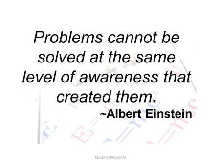 TELLERENERGY.COM Problems cannot be solved at the same level of awareness that created them. ~ Albert Einstein.