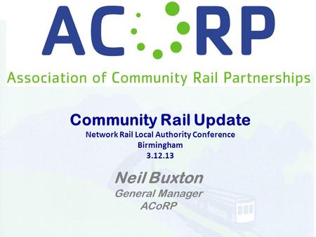 Community Rail Update Network Rail Local Authority Conference Birmingham 3.12.13 Neil Buxton General Manager ACoRP.