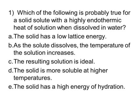 1) Which of the following is probably true for a solid solute with a highly endothermic heat of solution when dissolved in water? a.	The solid has a low.