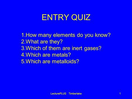 ENTRY QUIZ LecturePLUS Timberlake1 1.How many elements do you know? 2.What are they? 3.Which of them are inert gases? 4.Which are metals? 5.Which are metalloids?