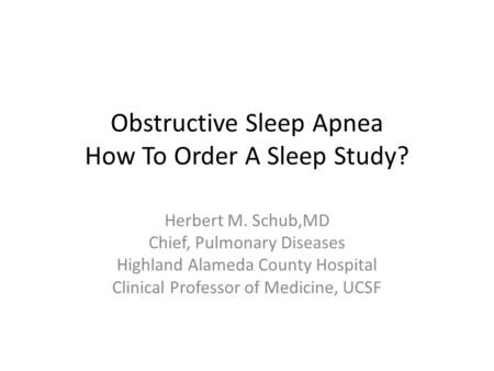 Obstructive Sleep Apnea How To Order A Sleep Study? Herbert M. Schub,MD Chief, Pulmonary Diseases Highland Alameda County Hospital Clinical Professor of.