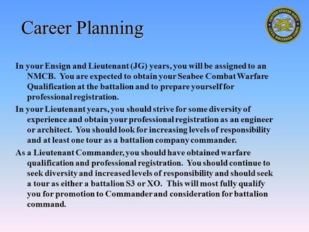Career Planning In your Ensign and Lieutenant (JG) years, you will be assigned to an NMCB. You are expected to obtain your Seabee Combat Warfare Qualification.
