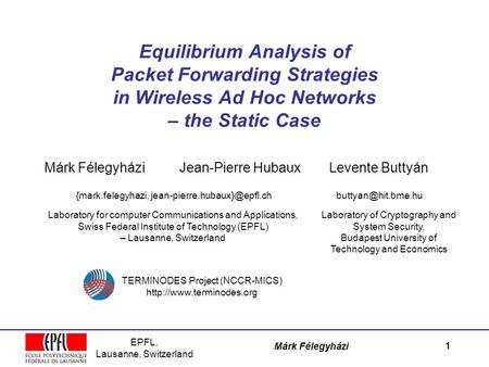 EPFL, Lausanne, Switzerland Márk Félegyházi Equilibrium Analysis of Packet Forwarding Strategies in Wireless Ad Hoc Networks – the Static Case Márk Félegyházi.