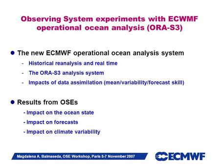 Slide 1 Magdalena A. Balmaseda, OSE Workshop, Paris 5-7 November 2007 Observing System experiments with ECWMF operational ocean analysis (ORA-S3) The new.