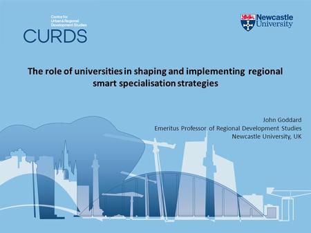 The role of universities in shaping and implementing regional smart specialisation strategies John Goddard Emeritus Professor of Regional Development Studies.