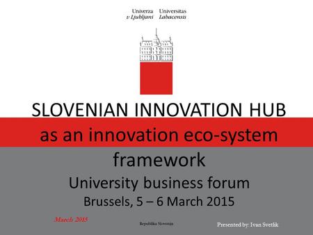 March 2015 Presented by: Ivan Svetlik SLOVENIAN INNOVATION HUB as an innovation eco-system framework University business forum Brussels, 5 – 6 March 2015.