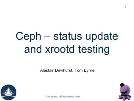 Tom Byrne, 12 th November 2014 Ceph – status update and xrootd testing Alastair Dewhurst, Tom Byrne 1.