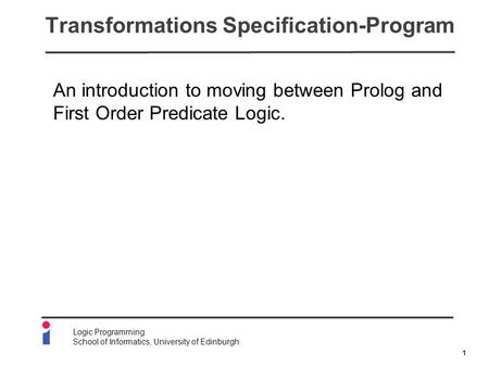 1 Logic Programming School of Informatics, University of Edinburgh Transformations Specification-Program An introduction to moving between Prolog and First.