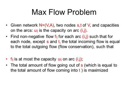 Max Flow Problem Given network N=(V,A), two nodes s,t of V, and capacities on the arcs: uij is the capacity on arc (i,j). Find non-negative flow fij for.