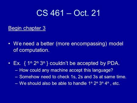 CS 461 – Oct. 21 Begin chapter 3 We need a better (more encompassing) model of computation. Ex. { 1 n 2 n 3 n } couldn’t be accepted by PDA. –How could.