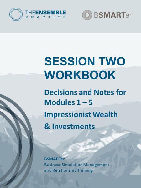 SESSION TWO WORKBOOK Decisions and Notes for Modules 1 – 5 Impressionist Wealth & Investments BSMARTer Business Simulation Management and Relationship.