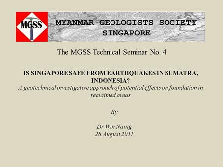 The MGSS Technical Seminar No. 4 By Dr Win Naing 28 August 2011 IS SINGAPORE SAFE FROM EARTHQUAKES IN SUMATRA, INDONESIA? A geotechnical investigative.