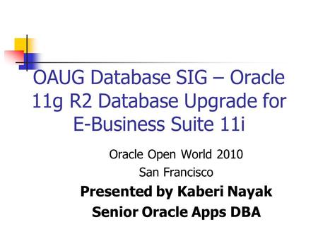 OAUG Database SIG – Oracle 11g R2 Database Upgrade for E-Business Suite 11i Oracle Open World 2010 San Francisco Presented by Kaberi Nayak Senior Oracle.