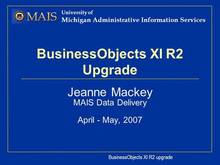 BusinessObjects XI R2 upgrade University of Michigan Administrative Information Services BusinessObjects XI R2 Upgrade Jeanne Mackey MAIS Data Delivery.