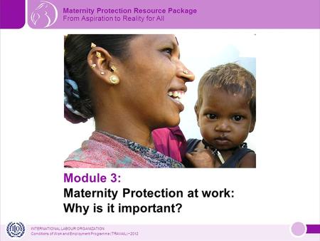 INTERNATIONAL LABOUR ORGANIZATION Conditions of Work and Employment Programme (TRAVAIL) 2012 Module 3: Maternity Protection at work: Why is it important?