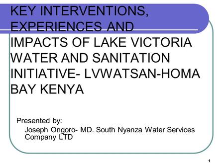 1 KEY INTERVENTIONS, EXPERIENCES AND IMPACTS OF LAKE VICTORIA WATER AND SANITATION INITIATIVE- LVWATSAN-HOMA BAY KENYA Presented by: Joseph Ongoro- MD.