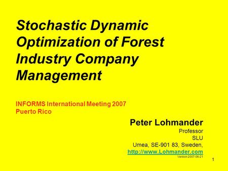 1 Stochastic Dynamic Optimization of Forest Industry Company Management INFORMS International Meeting 2007 Puerto Rico Peter Lohmander Professor SLU Umea,