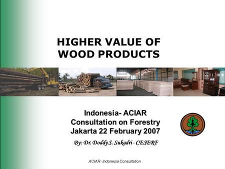 HIGHER VALUE OF WOOD PRODUCTS Indonesia- ACIAR Consultation on Forestry Jakarta 22 February 2007 By: Dr. Doddy S. Sukadri - CESERF ACIAR- Indonesia Consultation.