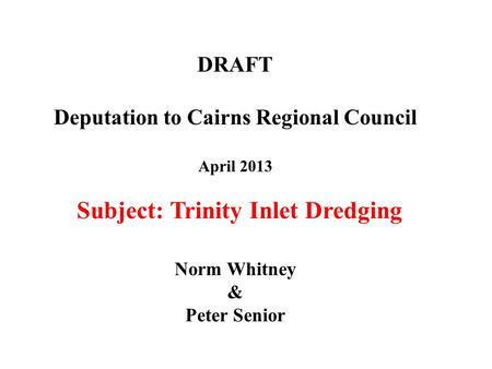 DRAFT Deputation to Cairns Regional Council April 2013 Norm Whitney & Peter Senior Subject: Trinity Inlet Dredging.
