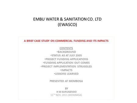 EMBU WATER & SANITATION CO. LTD (EWASCO) A BRIEF CASE STUDY ON COMMERCIAL FUNDING AND ITS IMPACTS CONTENTS BACKGROUND STATUS AS AT JULY 2005 PROJECT FUNDING.