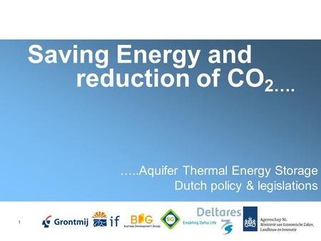 1 Saving Energy and reduction of CO 2…. …..Aquifer Thermal Energy Storage Dutch policy & legislations.