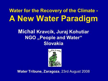 Water for the Recovery of the Climate - A New Water Paradigm Michal Kravcik, Juraj Kohutiar NGO „People and Water“ Slovakia Water Tribune, Zaragoza, 23rd.