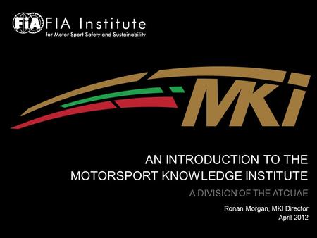 AN INTRODUCTION TO THE MOTORSPORT KNOWLEDGE INSTITUTE A DIVISION OF THE ATCUAE Ronan Morgan, MKI Director April 2012.