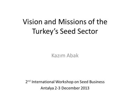 Vision and Missions of the Turkey’s Seed Sector Kazım Abak 2 nd International Workshop on Seed Business Antalya 2-3 December 2013.