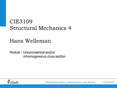 1 Unsymmetrical and/or inhomogeneous cross sections | CIE3109 CIE3109 Structural Mechanics 4 Hans Welleman Module : Unsymmetrical and/or inhomogeneous.
