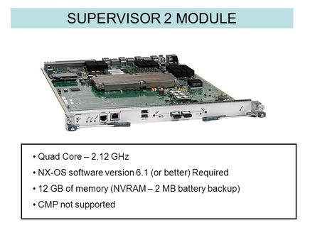 SUPERVISOR 2 MODULE Quad Core – 2.12 GHz NX-OS software version 6.1 (or better) Required 12 GB of memory (NVRAM – 2 MB battery backup) CMP not supported.