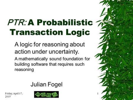 Friday, April 17, 2015 1 PTR: A Probabilistic Transaction Logic Julian Fogel A logic for reasoning about action under uncertainty. A mathematically sound.