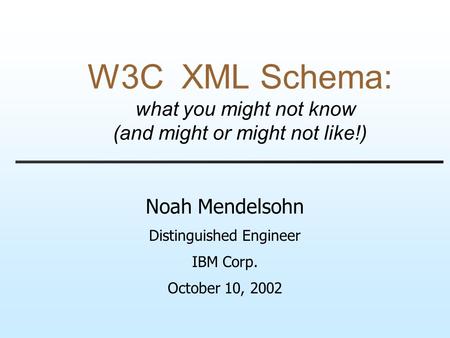 W3C XML Schema: what you might not know (and might or might not like!) Noah Mendelsohn Distinguished Engineer IBM Corp. October 10, 2002.