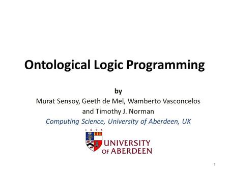 Ontological Logic Programming by Murat Sensoy, Geeth de Mel, Wamberto Vasconcelos and Timothy J. Norman Computing Science, University of Aberdeen, UK 1.