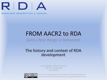 FROM AACR2 to RDA (and a few things in between) The history and context of RDA development Jenny Stephens, National Library of Australia, October 2010.