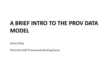 A BRIEF INTRO TO THE PROV DATA MODEL Simon Miles The entire W3C Provenance Working Group.