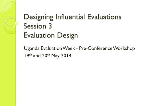 Designing Influential Evaluations Session 3 Evaluation Design Uganda Evaluation Week - Pre-Conference Workshop 19 th and 20 th May 2014.