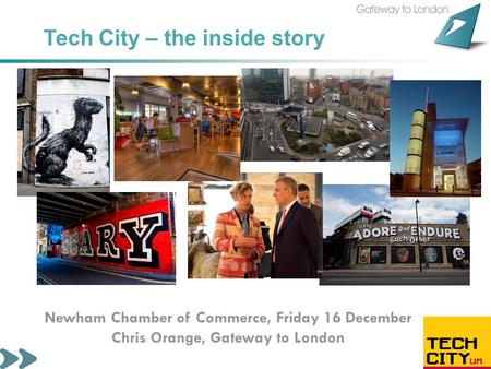 Tech City – the inside story Newham Chamber of Commerce, Friday 16 December Chris Orange, Gateway to London.