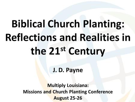 Biblical Church Planting: Reflections and Realities in the 21 st Century J. D. Payne Multiply Louisiana: Missions and Church Planting Conference August.